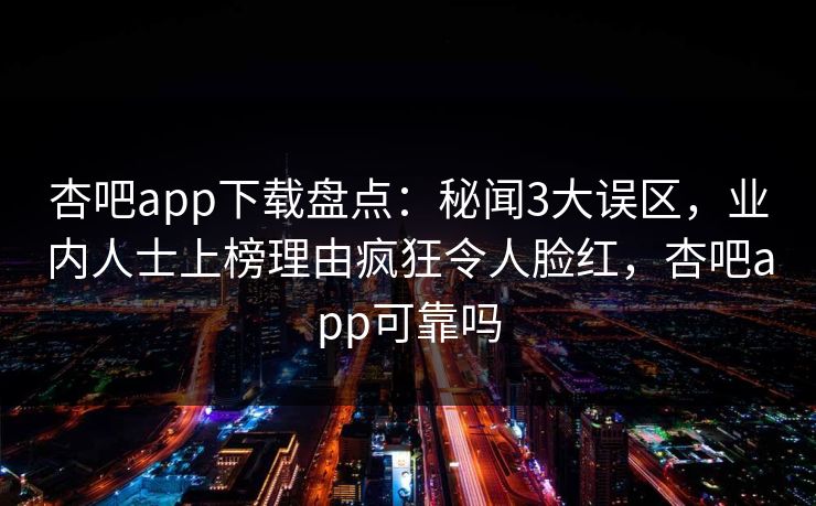 杏吧app下载盘点：秘闻3大误区，业内人士上榜理由疯狂令人脸红，杏吧app可靠吗-第1张图片-杏吧精彩直播社交平台