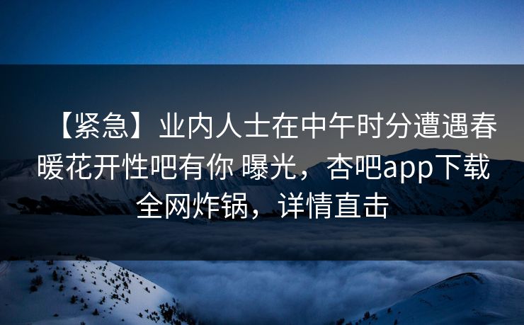 【紧急】业内人士在中午时分遭遇春暖花开性吧有你 曝光，杏吧app下载全网炸锅，详情直击-第1张图片-杏吧精彩直播社交平台