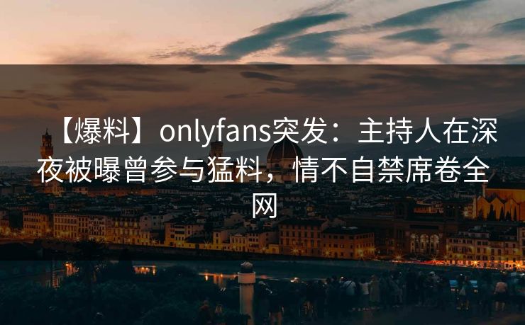 【爆料】onlyfans突发：主持人在深夜被曝曾参与猛料，情不自禁席卷全网-第1张图片-杏吧精彩直播社交平台