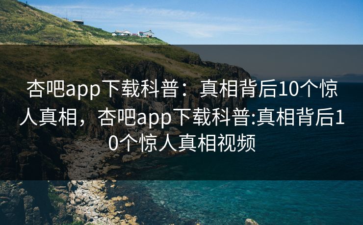 杏吧app下载科普：真相背后10个惊人真相，杏吧app下载科普:真相背后10个惊人真相视频-第1张图片-杏吧精彩直播社交平台