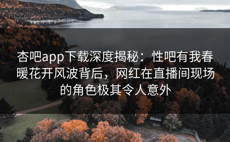 杏吧app下载深度揭秘：性吧有我春暖花开风波背后，网红在直播间现场的角色极其令人意外-第1张图片-杏吧精彩直播社交平台