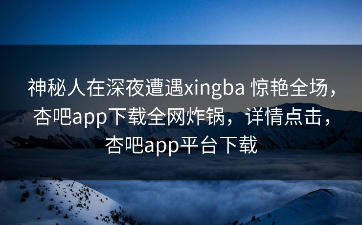 神秘人在深夜遭遇xingba 惊艳全场，杏吧app下载全网炸锅，详情点击，杏吧app平台下载-第1张图片-杏吧精彩直播社交平台
