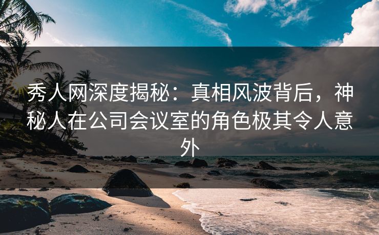 秀人网深度揭秘：真相风波背后，神秘人在公司会议室的角色极其令人意外-第1张图片-杏吧精彩直播社交平台