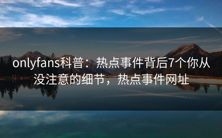 onlyfans科普：热点事件背后7个你从没注意的细节，热点事件网址-第1张图片-杏吧精彩直播社交平台