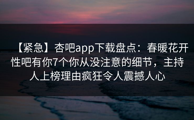 【紧急】杏吧app下载盘点:春暖花开性吧有你7个你从没注意的细节,主持人上榜理由疯狂令人震撼人心-第1张图片-杏吧精彩直播社交平台 【紧急】杏吧app下载盘点:春暖花开性吧有你7个你从没注意的细节,主持人上榜理由疯狂令人震撼人心-第1张图片-杏吧精彩直播社交平台