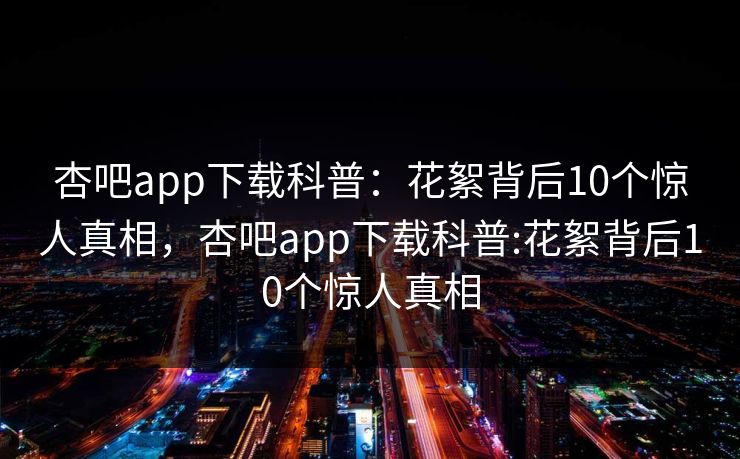 杏吧app下载科普：花絮背后10个惊人真相，杏吧app下载科普:花絮背后10个惊人真相-第1张图片-杏吧精彩直播社交平台