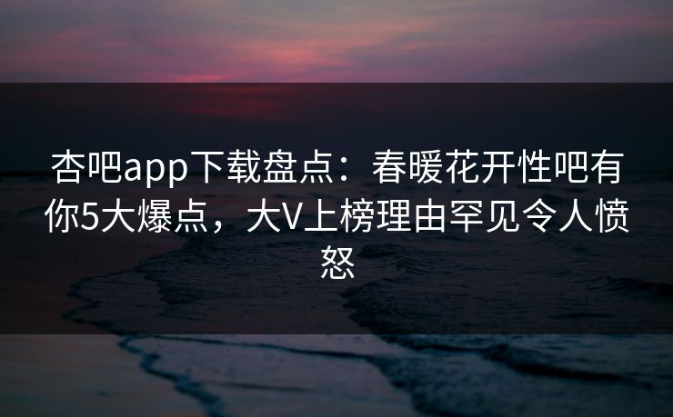 杏吧app下载盘点:春暖花开性吧有你5大爆点,大V上榜理由罕见令人愤怒-第1张图片-杏吧精彩直播社交平台 杏吧app下载盘点:春暖花开性吧有你5大爆点,大V上榜理由罕见令人愤怒-第1张图片-杏吧精彩直播社交平台