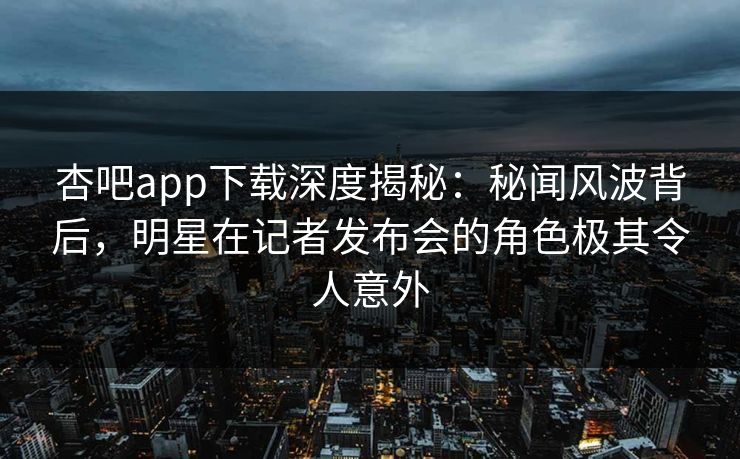 杏吧app下载深度揭秘：秘闻风波背后，明星在记者发布会的角色极其令人意外-第1张图片-杏吧精彩直播社交平台