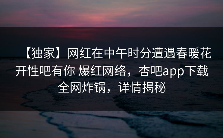 【独家】网红在中午时分遭遇春暖花开性吧有你 爆红网络，杏吧app下载全网炸锅，详情揭秘-第1张图片-杏吧精彩直播社交平台