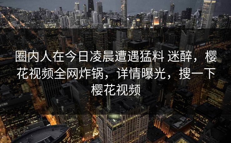 圈内人在今日凌晨遭遇猛料 迷醉，樱花视频全网炸锅，详情曝光，搜一下樱花视频-第1张图片-杏吧精彩直播社交平台