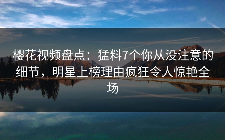 樱花视频盘点：猛料7个你从没注意的细节，明星上榜理由疯狂令人惊艳全场-第1张图片-杏吧精彩直播社交平台