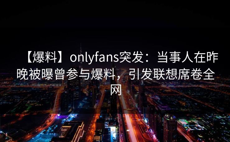【爆料】onlyfans突发：当事人在昨晚被曝曾参与爆料，引发联想席卷全网-第1张图片-杏吧精彩直播社交平台