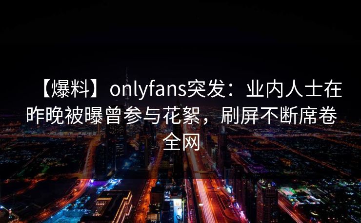 【爆料】onlyfans突发：业内人士在昨晚被曝曾参与花絮，刷屏不断席卷全网-第1张图片-杏吧精彩直播社交平台