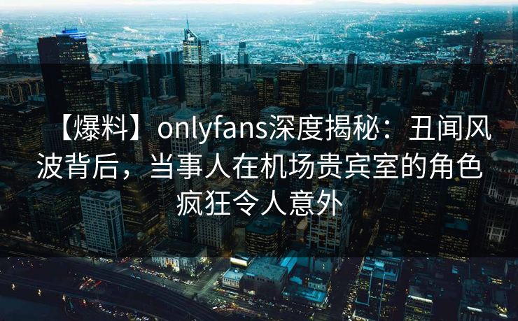 【爆料】onlyfans深度揭秘:丑闻风波背后,当事人在机场贵宾室的角色疯狂令人意外-第1张图片-杏吧精彩直播社交平台 【爆料】onlyfans深度揭秘:丑闻风波背后,当事人在机场贵宾室的角色疯狂令人意外-第1张图片-杏吧精彩直播社交平台