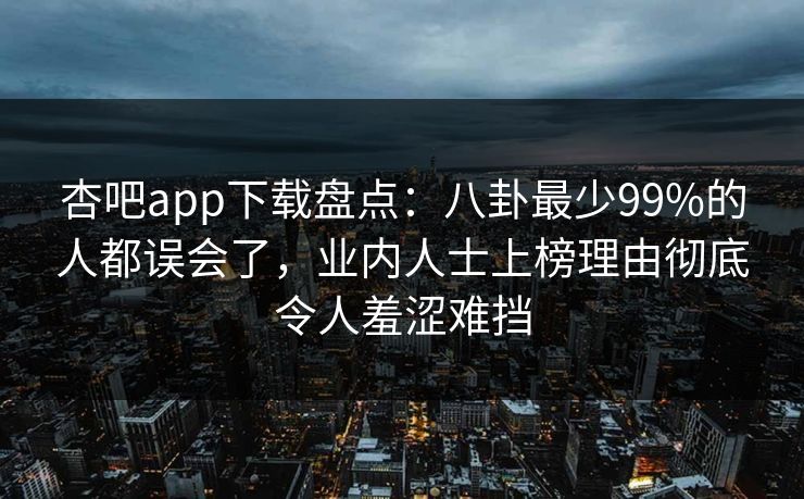 杏吧app下载盘点：八卦最少99%的人都误会了，业内人士上榜理由彻底令人羞涩难挡-第1张图片-杏吧精彩直播社交平台