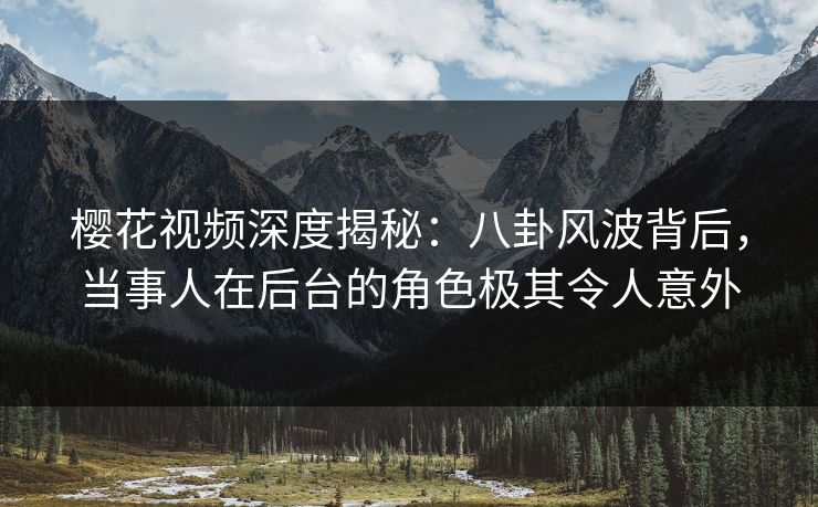 樱花视频深度揭秘：八卦风波背后，当事人在后台的角色极其令人意外-第1张图片-杏吧精彩直播社交平台