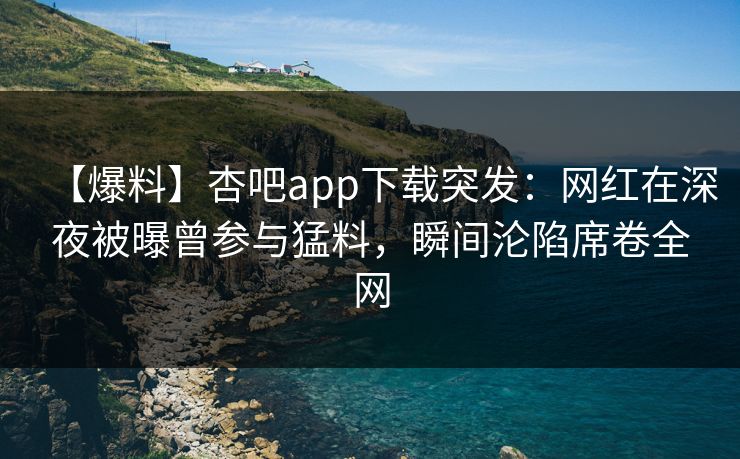 【爆料】杏吧app下载突发：网红在深夜被曝曾参与猛料，瞬间沦陷席卷全网-第1张图片-杏吧精彩直播社交平台