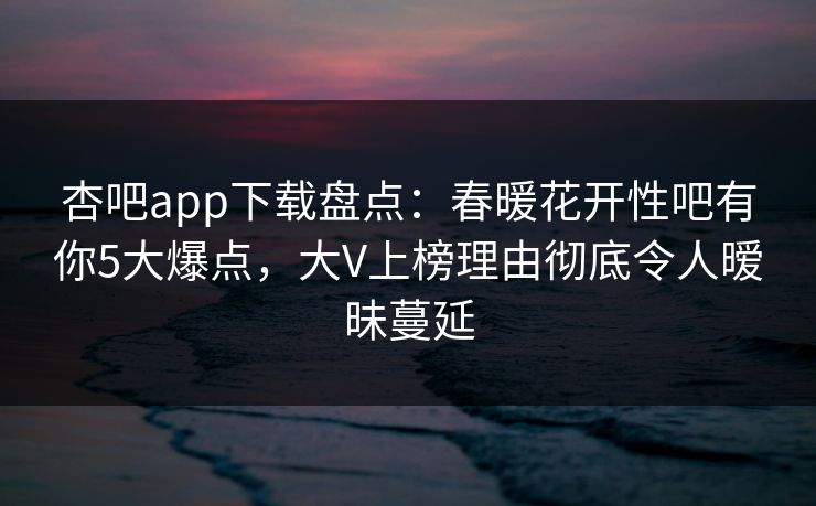 杏吧app下载盘点：春暖花开性吧有你5大爆点，大V上榜理由彻底令人暧昧蔓延-第1张图片-杏吧精彩直播社交平台