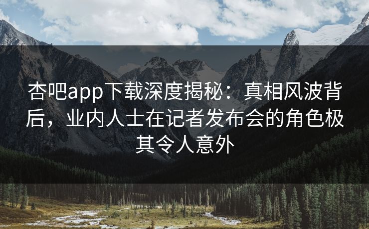 杏吧app下载深度揭秘：真相风波背后，业内人士在记者发布会的角色极其令人意外-第1张图片-杏吧精彩直播社交平台