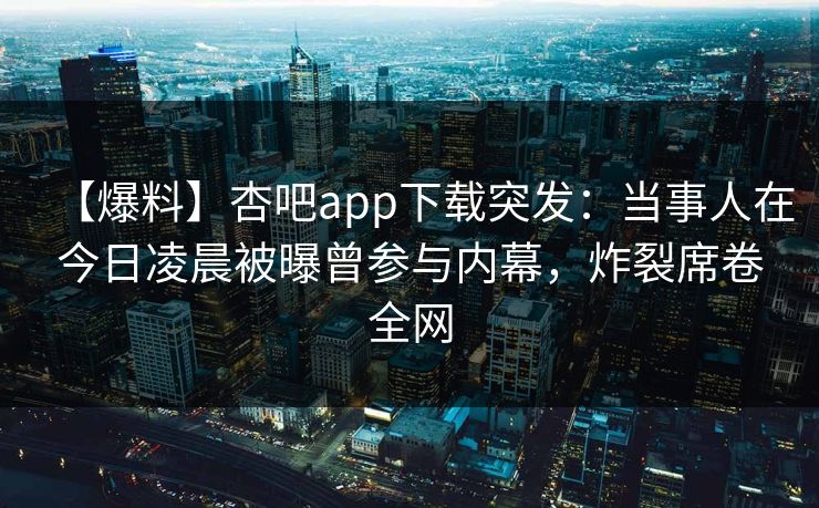 【爆料】杏吧app下载突发：当事人在今日凌晨被曝曾参与内幕，炸裂席卷全网-第1张图片-杏吧精彩直播社交平台