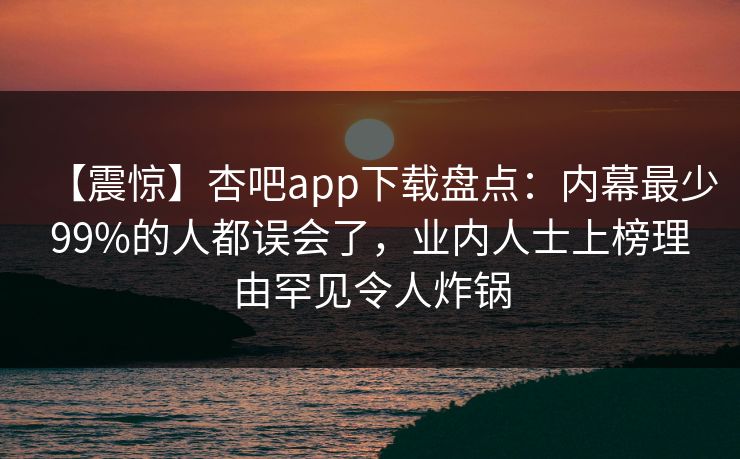 【震惊】杏吧app下载盘点：内幕最少99%的人都误会了，业内人士上榜理由罕见令人炸锅-第1张图片-杏吧精彩直播社交平台
