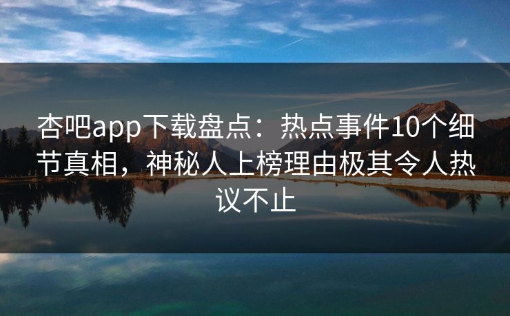 杏吧app下载盘点：热点事件10个细节真相，神秘人上榜理由极其令人热议不止-第1张图片-杏吧精彩直播社交平台