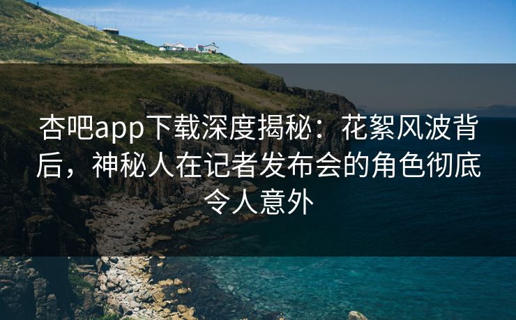 杏吧app下载深度揭秘：花絮风波背后，神秘人在记者发布会的角色彻底令人意外-第1张图片-杏吧精彩直播社交平台
