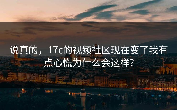 说真的，17c的视频社区现在变了我有点心慌为什么会这样?-第1张图片-杏吧精彩直播社交平台