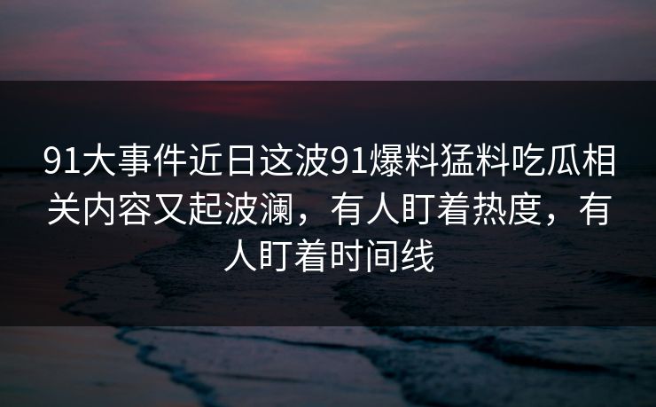 91大事件近日这波91爆料猛料吃瓜相关内容又起波澜,有人盯着热度,有人盯着时间线-第1张图片-杏吧精彩直播社交平台 91大事件近日这波91爆料猛料吃瓜相关内容又起波澜,有人盯着热度,有人盯着时间线-第1张图片-杏吧精彩直播社交平台