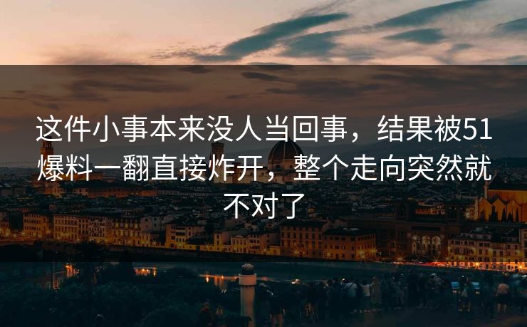 这件小事本来没人当回事，结果被51爆料一翻直接炸开，整个走向突然就不对了-第1张图片-杏吧精彩直播社交平台