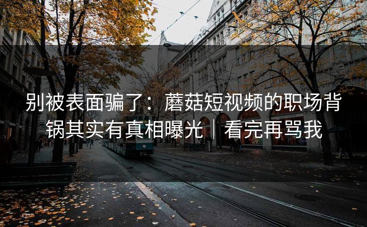 别被表面骗了：蘑菇短视频的职场背锅其实有真相曝光｜看完再骂我-第1张图片-杏吧精彩直播社交平台
