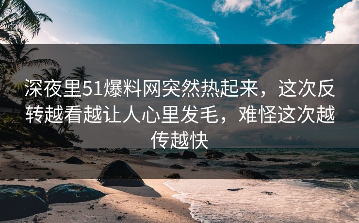 深夜里51爆料网突然热起来，这次反转越看越让人心里发毛，难怪这次越传越快-第1张图片-杏吧精彩直播社交平台