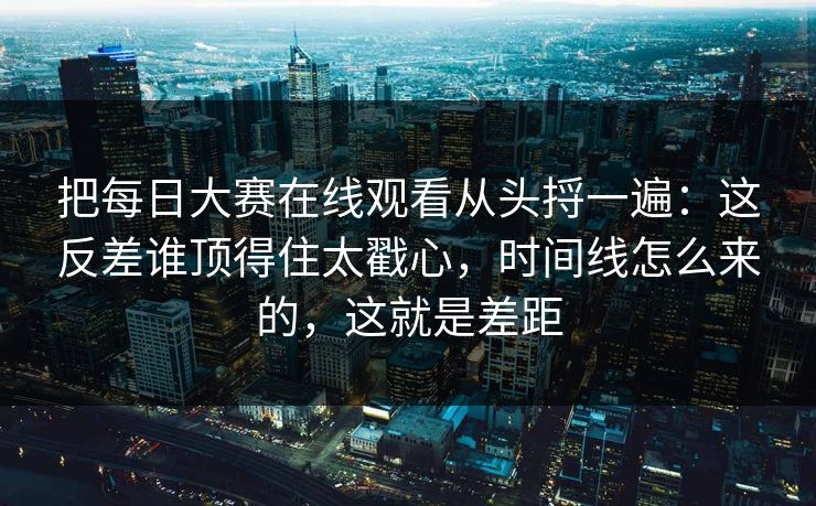 把每日大赛在线观看从头捋一遍：这反差谁顶得住太戳心，时间线怎么来的，这就是差距-第1张图片-杏吧精彩直播社交平台