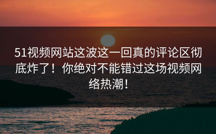 51视频网站这波这一回真的评论区彻底炸了!你绝对不能错过这场视频网络热潮!-第1张图片-杏吧精彩直播社交平台 51视频网站这波这一回真的评论区彻底炸了!你绝对不能错过这场视频网络热潮!-第1张图片-杏吧精彩直播社交平台