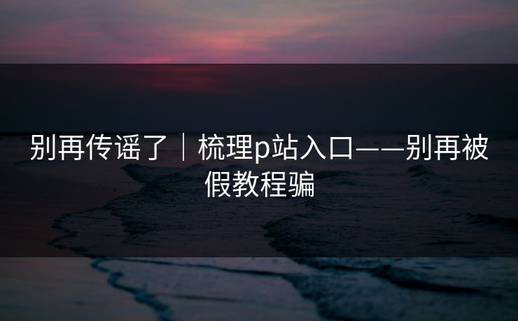 别再传谣了｜梳理p站入口——别再被假教程骗-第1张图片-杏吧精彩直播社交平台
