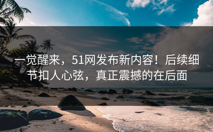 一觉醒来，51网发布新内容！后续细节扣人心弦，真正震撼的在后面-第1张图片-杏吧精彩直播社交平台