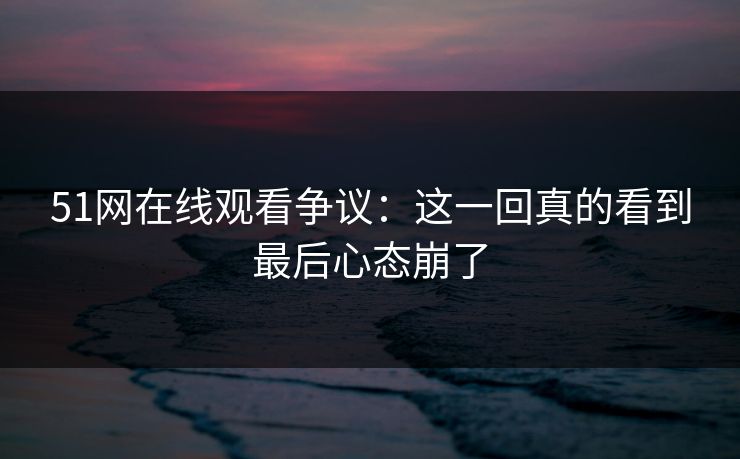 51网在线观看争议：这一回真的看到最后心态崩了-第1张图片-杏吧精彩直播社交平台