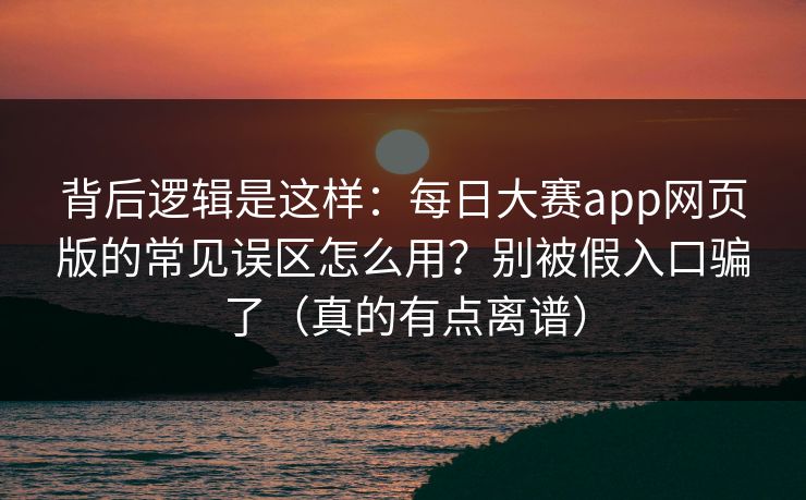 背后逻辑是这样：每日大赛app网页版的常见误区怎么用？别被假入口骗了（真的有点离谱）-第1张图片-杏吧精彩直播社交平台