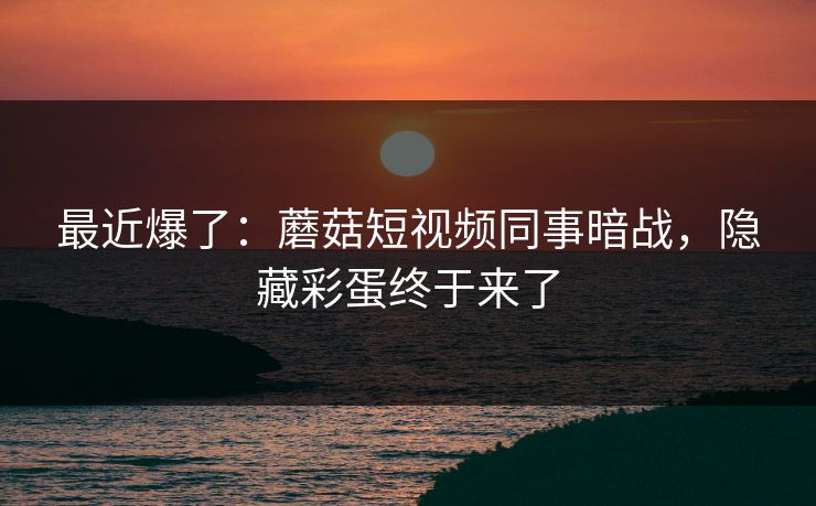 最近爆了：蘑菇短视频同事暗战，隐藏彩蛋终于来了-第1张图片-杏吧精彩直播社交平台
