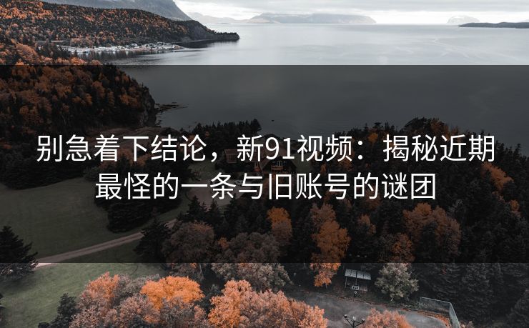 别急着下结论,新91视频:揭秘近期最怪的一条与旧账号的谜团 别急着下结论,新91视频:揭秘近期最怪的一条与旧账号的谜团