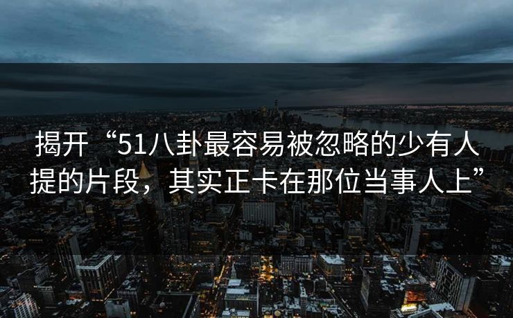 揭开“51八卦最容易被忽略的少有人提的片段，其实正卡在那位当事人上”-第1张图片-杏吧精彩直播社交平台