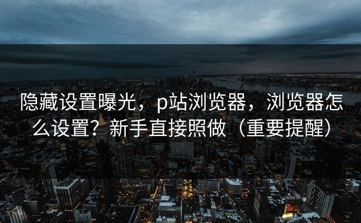 隐藏设置曝光,p站浏览器,浏览器怎么设置?新手直接照做(重要提醒) 隐藏设置曝光,p站浏览器,浏览器怎么设置?新手直接照做(重要提醒)