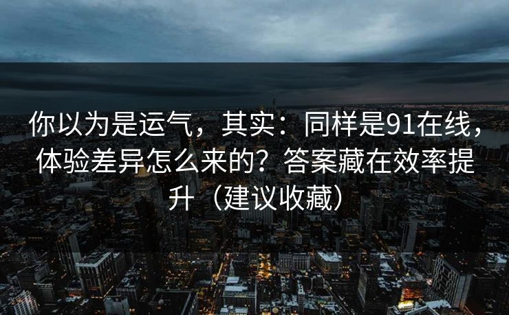 你以为是运气，其实：同样是91在线，体验差异怎么来的？答案藏在效率提升（建议收藏）-第1张图片-杏吧精彩直播社交平台