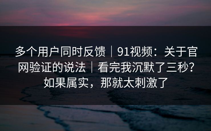 多个用户同时反馈｜91视频：关于官网验证的说法｜看完我沉默了三秒？如果属实，那就太刺激了-第1张图片-杏吧精彩直播社交平台