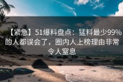 【紧急】51爆料盘点：猛料最少99%的人都误会了，圈内人上榜理由非常令人窒息