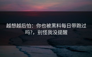 越想越后怕：你也被黑料每日带跑过吗?，别怪我没提醒