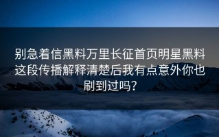别急着信黑料万里长征首页明星黑料这段传播解释清楚后我有点意外你也刷到过吗？