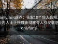 onlyfans盘点：花絮10个惊人真相，业内人士上榜理由彻底令人引发联想，onlyfansi