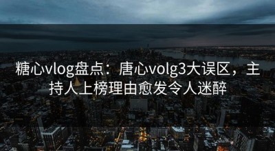 糖心vlog盘点：唐心volg3大误区，主持人上榜理由愈发令人迷醉