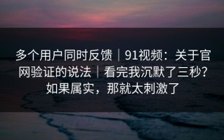 多个用户同时反馈｜91视频：关于官网验证的说法｜看完我沉默了三秒？如果属实，那就太刺激了